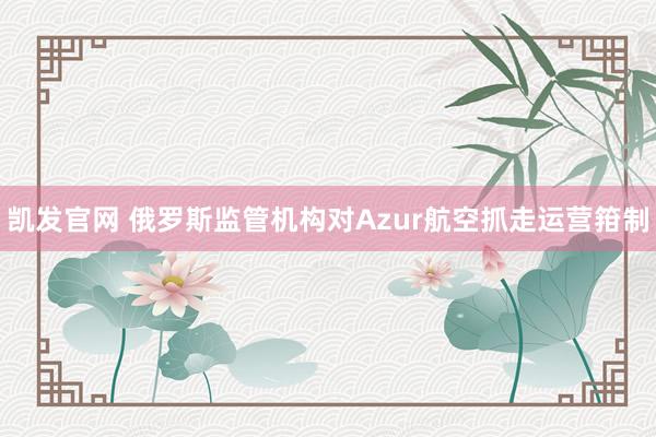 凯发官网 俄罗斯监管机构对Azur航空抓走运营箝制