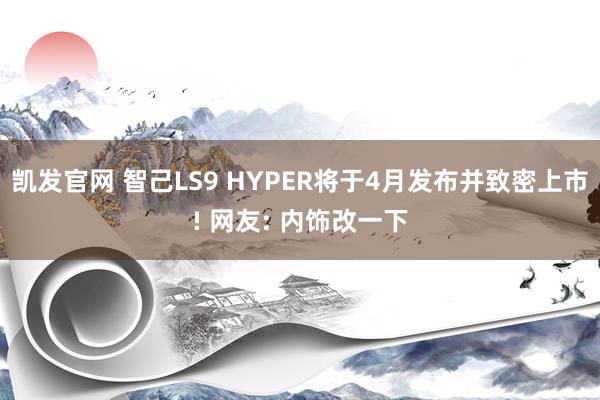 凯发官网 智己LS9 HYPER将于4月发布并致密上市! 网友: 内饰改一下