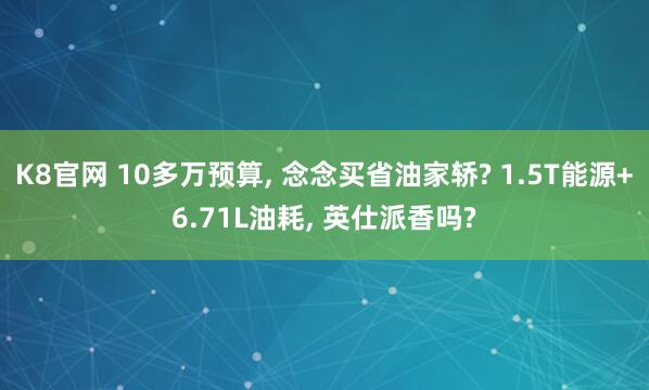 K8官网 10多万预算， 念念买省油家轿? 1.5T能源+6.71L油耗， 英仕派香吗?