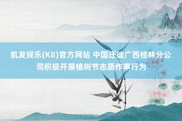 凯发娱乐(K8)官方网站 中国迁徙广西桂林分公司积极开展植树节志愿作事行为