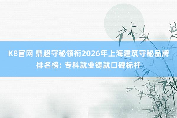 K8官网 鼎超守秘领衔2026年上海建筑守秘品牌排名榜: 专科就业铸就口碑标杆