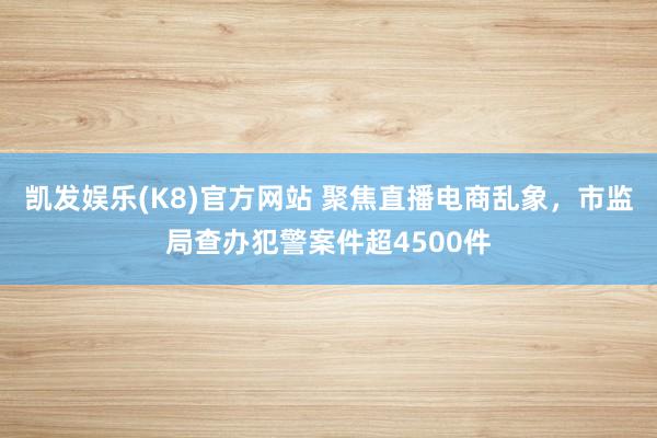 凯发娱乐(K8)官方网站 聚焦直播电商乱象，市监局查办犯警案件超4500件