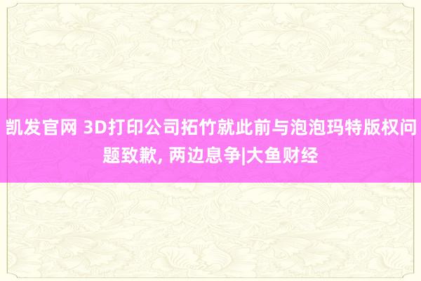 凯发官网 3D打印公司拓竹就此前与泡泡玛特版权问题致歉， 两边息争|大鱼财经