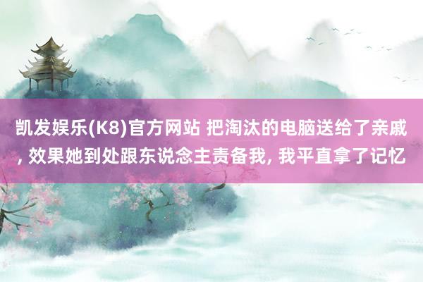 凯发娱乐(K8)官方网站 把淘汰的电脑送给了亲戚， 效果她到处跟东说念主责备我， 我平直拿了记忆