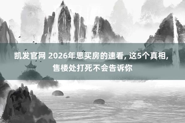 凯发官网 2026年思买房的速看， 这5个真相， 售楼处打死不会告诉你