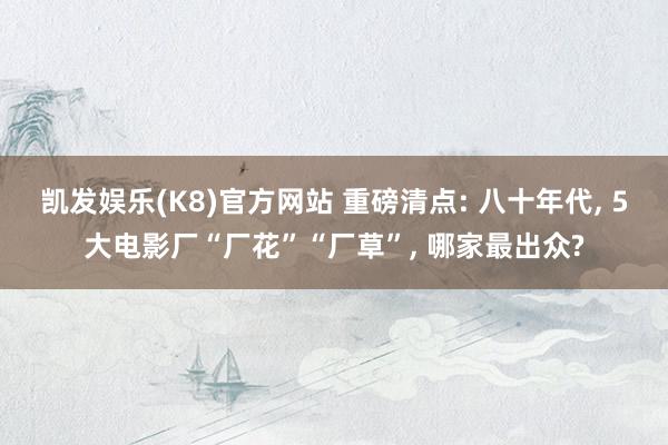 凯发娱乐(K8)官方网站 重磅清点: 八十年代， 5大电影厂“厂花”“厂草”， 哪家最出众?