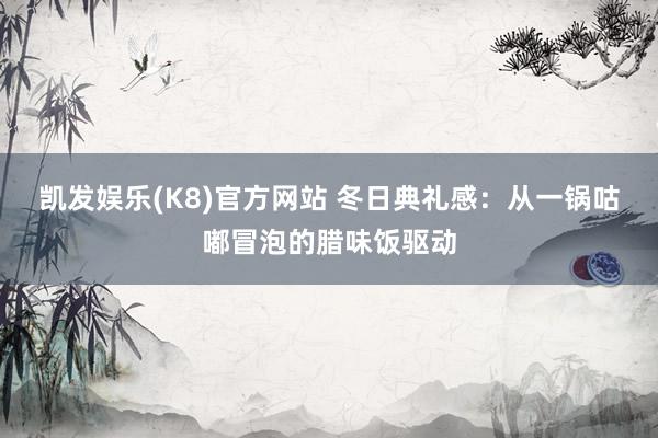 凯发娱乐(K8)官方网站 冬日典礼感：从一锅咕嘟冒泡的腊味饭驱动