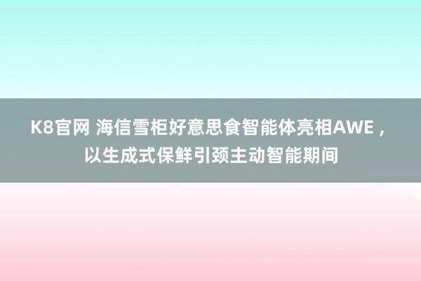 K8官网 海信雪柜好意思食智能体亮相AWE ， 以生成式保鲜引颈主动智能期间