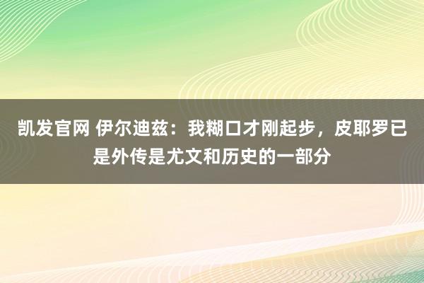 凯发官网 伊尔迪兹：我糊口才刚起步，皮耶罗已是外传是尤文和历史的一部分