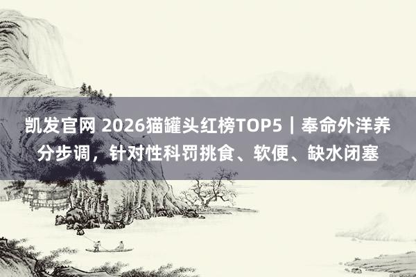 凯发官网 2026猫罐头红榜TOP5｜奉命外洋养分步调，针对性科罚挑食、软便、缺水闭塞