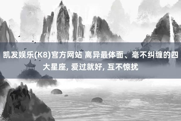 凯发娱乐(K8)官方网站 离异最体面、毫不纠缠的四大星座， 爱过就好， 互不惊扰