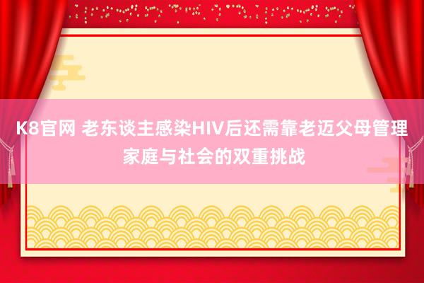 K8官网 老东谈主感染HIV后还需靠老迈父母管理 家庭与社会的双重挑战