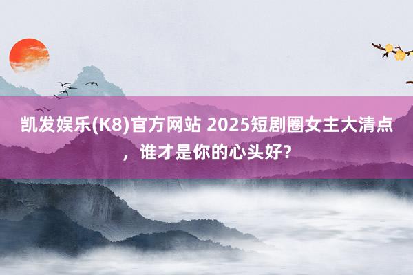 凯发娱乐(K8)官方网站 2025短剧圈女主大清点，谁才是你的心头好？