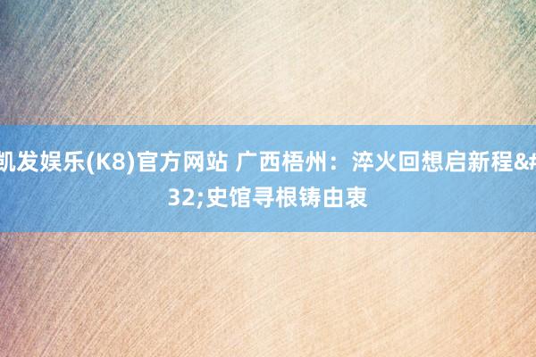 凯发娱乐(K8)官方网站 广西梧州：淬火回想启新程 史馆寻根铸由衷