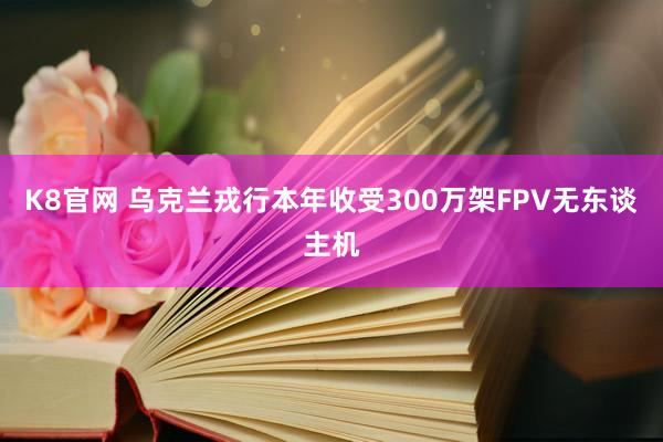 K8官网 乌克兰戎行本年收受300万架FPV无东谈主机