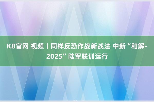K8官网 视频丨同样反恐作战新战法 中新“和解-2025”陆军联训运行