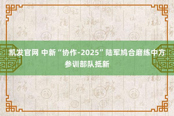凯发官网 中新“协作-2025”陆军鸠合磨练中方参训部队抵新