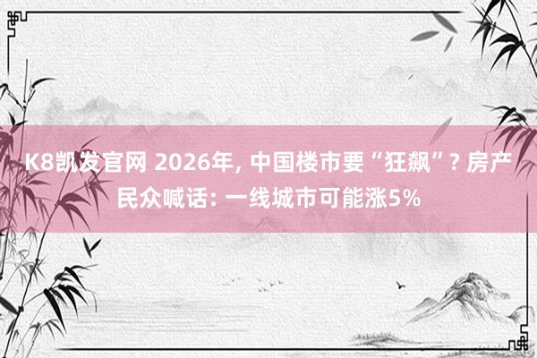 K8凯发官网 2026年， 中国楼市要“狂飙”? 房产民众喊话: 一线城市可能涨5%
