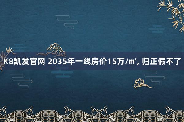 K8凯发官网 2035年一线房价15万/㎡， 归正假不了