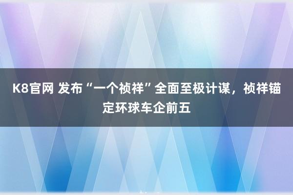 K8官网 发布“一个祯祥”全面至极计谋，祯祥锚定环球车企前五