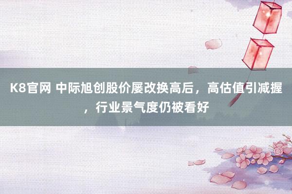 K8官网 中际旭创股价屡改换高后，高估值引减握，行业景气度仍被看好