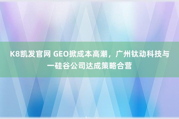 K8凯发官网 GEO掀成本高潮，广州钛动科技与一硅谷公司达成策略合营