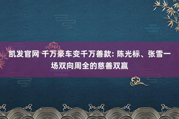 凯发官网 千万豪车变千万善款: 陈光标、张雪一场双向周全的慈善双赢