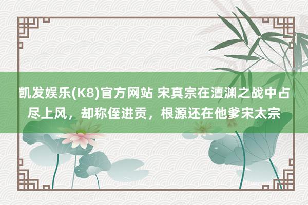 凯发娱乐(K8)官方网站 宋真宗在澶渊之战中占尽上风，却称侄进贡，根源还在他爹宋太宗