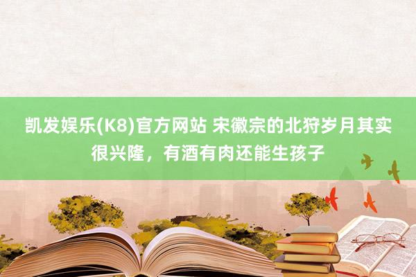 凯发娱乐(K8)官方网站 宋徽宗的北狩岁月其实很兴隆，有酒有肉还能生孩子