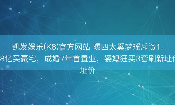 凯发娱乐(K8)官方网站 曝四太奚梦瑶斥资1.68亿买豪宅，成婚7年首置业，婆媳狂买3套刷新址价
