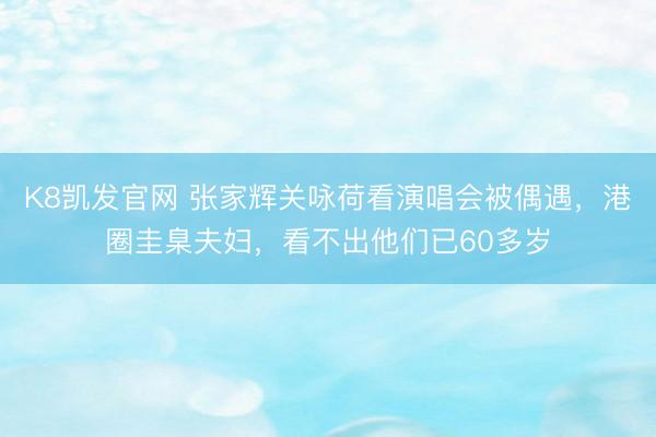 K8凯发官网 张家辉关咏荷看演唱会被偶遇，港圈圭臬夫妇，看不出他们已60多岁