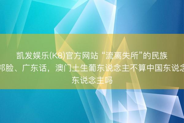 凯发娱乐(K8)官方网站 “流离失所”的民族，番邦脸、广东话，澳门土生葡东说念主不算中国东说念主吗