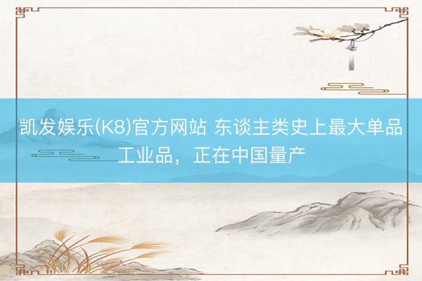 凯发娱乐(K8)官方网站 东谈主类史上最大单品工业品，正在中国量产