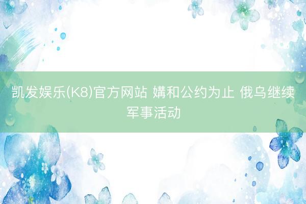 凯发娱乐(K8)官方网站 媾和公约为止 俄乌继续军事活动