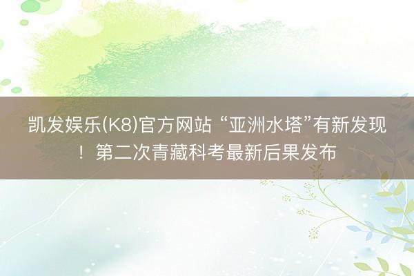 凯发娱乐(K8)官方网站 “亚洲水塔”有新发现！第二次青藏科考最新后果发布