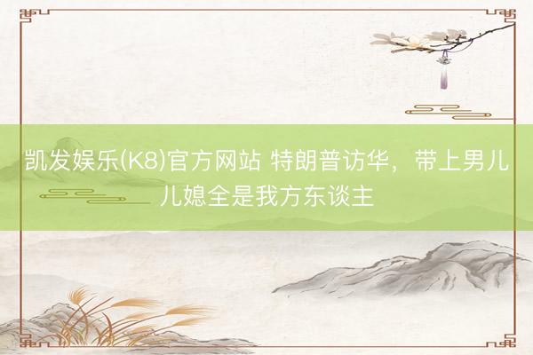 凯发娱乐(K8)官方网站 特朗普访华，带上男儿儿媳全是我方东谈主