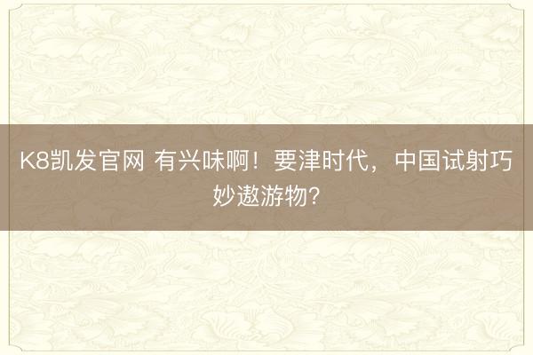 K8凯发官网 有兴味啊！要津时代，中国试射巧妙遨游物？