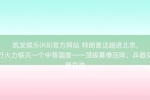 凯发娱乐(K8)官方网站 特朗普这趟进北京，随行火力够灭一个中等国度——顶级幕僚压阵，兵器交游