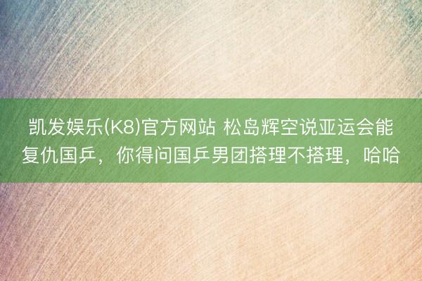凯发娱乐(K8)官方网站 松岛辉空说亚运会能复仇国乒，你得问国乒男团搭理不搭理，哈哈