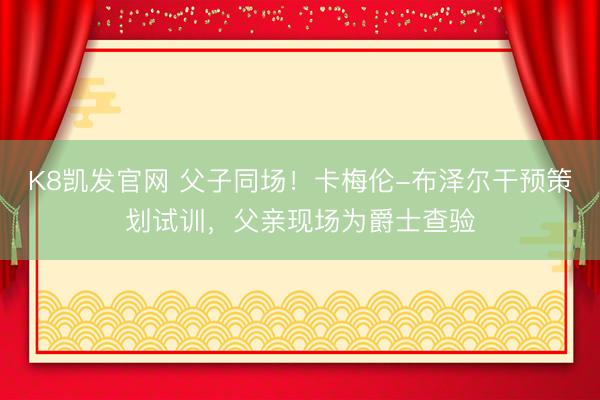 K8凯发官网 父子同场！卡梅伦-布泽尔干预策划试训，父亲现场为爵士查验