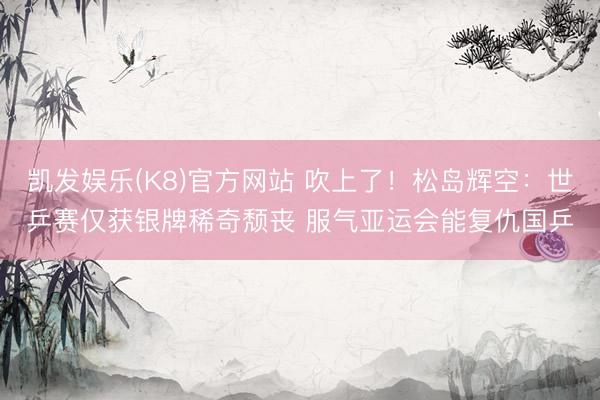 凯发娱乐(K8)官方网站 吹上了！松岛辉空：世乒赛仅获银牌稀奇颓丧 服气亚运会能复仇国乒