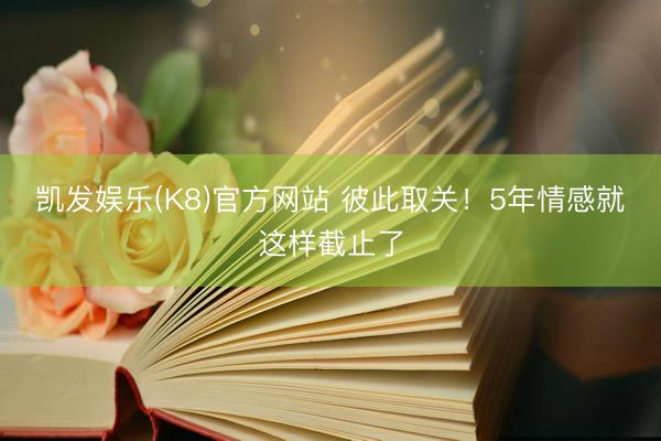 凯发娱乐(K8)官方网站 彼此取关！5年情感就这样截止了