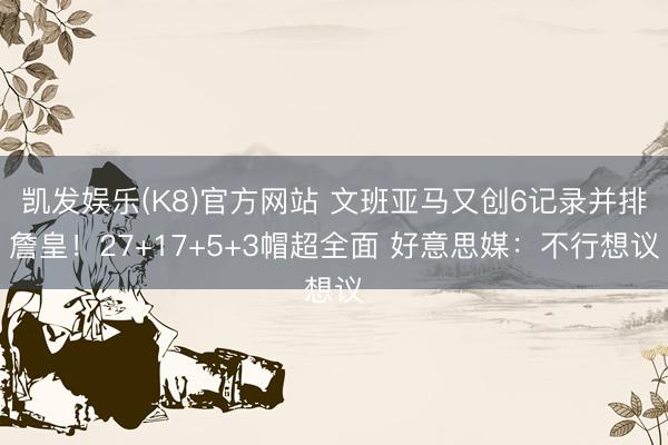 凯发娱乐(K8)官方网站 文班亚马又创6记录并排詹皇！27+17+5+3帽超全面 好意思媒：不行想议