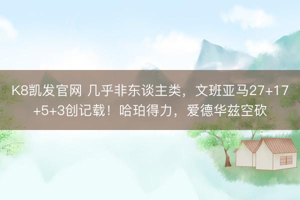 K8凯发官网 几乎非东谈主类，文班亚马27+17+5+3创记载！哈珀得力，爱德华兹空砍