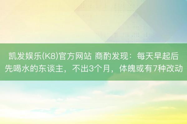 凯发娱乐(K8)官方网站 商酌发现：每天早起后先喝水的东谈主，不出3个月，体魄或有7种改动
