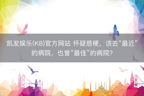 凯发娱乐(K8)官方网站 怀疑惑梗，该去“最近”的病院，也曾“最佳”的病院？