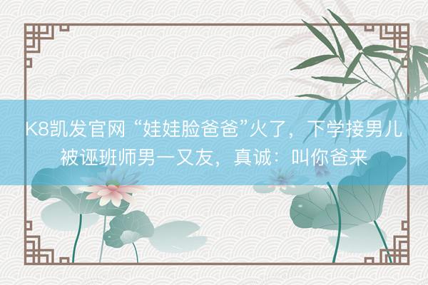 K8凯发官网 “娃娃脸爸爸”火了，下学接男儿被诬班师男一又友，真诚：叫你爸来