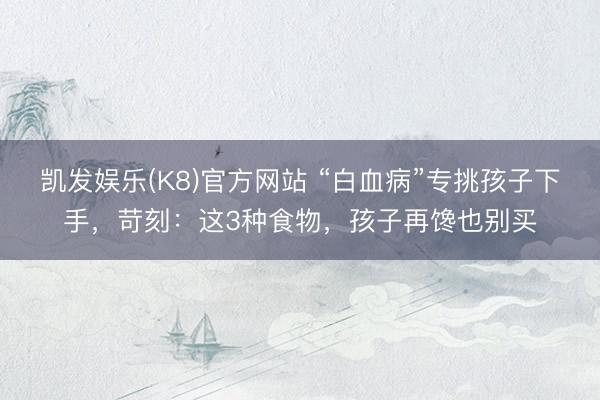 凯发娱乐(K8)官方网站 “白血病”专挑孩子下手，苛刻：这3种食物，孩子再馋也别买