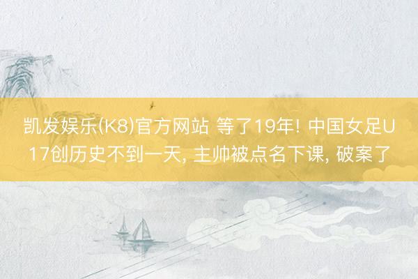 凯发娱乐(K8)官方网站 等了19年! 中国女足U17创历史不到一天， 主帅被点名下课， 破案了