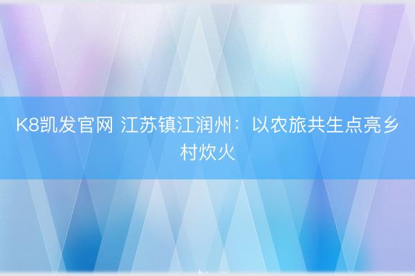 K8凯发官网 江苏镇江润州：以农旅共生点亮乡村炊火